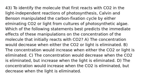 43) To identify the molecule that first reacts with CO2 in the light-independent reactions of photosynthesis, Calvin and Benson manipulated the carbon-fixation cycle by either elminating CO2 or light from cultures of photosynthetic algae. Which of the following statements best predicts the immediate effects of these manipulations on the concentration of the molecule that initially reacts with CO2? A) The concentration would decrease when either the CO2 or light is eliminated. B) The concentration would increase when either the CO2 or light is eliminated. C) The concentration would decrease when the CO2 is eliminated, but increase when the light is eliminated. D) The concentration would increase when the CO2 is eliminated, but decrease when the light is eliminated.