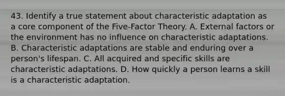 43. Identify a true statement about characteristic adaptation as a core component of the Five-Factor Theory. A. External factors or the environment has no influence on characteristic adaptations. B. Characteristic adaptations are stable and enduring over a person's lifespan. C. All acquired and specific skills are characteristic adaptations. D. How quickly a person learns a skill is a characteristic adaptation.