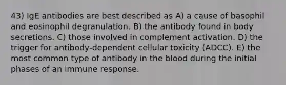 43) IgE antibodies are best described as A) a cause of basophil and eosinophil degranulation. B) the antibody found in body secretions. C) those involved in complement activation. D) the trigger for antibody-dependent cellular toxicity (ADCC). E) the most common type of antibody in the blood during the initial phases of an immune response.