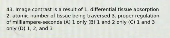 43. Image contrast is a result of 1. differential tissue absorption 2. atomic number of tissue being traversed 3. proper regulation of milliampere-seconds (A) 1 only (B) 1 and 2 only (C) 1 and 3 only (D) 1, 2, and 3