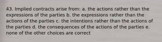 43. Implied contracts arise from: a. the actions rather than the expressions of the parties b. the expressions rather than the actions of the parties c. the intentions rather than the actions of the parties d. the consequences of the actions of the parties e. none of the other choices are correct