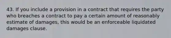 43. If you include a provision in a contract that requires the party who breaches a contract to pay a certain amount of reasonably estimate of damages, this would be an enforceable liquidated damages clause.