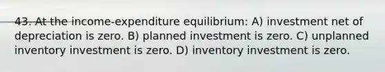 43. At the income-expenditure equilibrium: A) investment net of depreciation is zero. B) planned investment is zero. C) unplanned inventory investment is zero. D) inventory investment is zero.