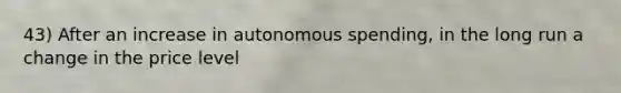 43) After an increase in autonomous spending, in the long run a change in the price level