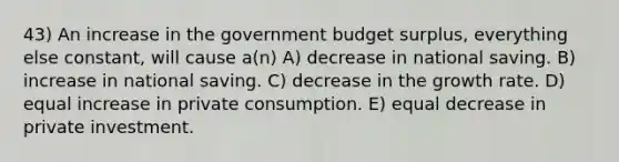 43) An increase in the government budget surplus, everything else constant, will cause a(n) A) decrease in national saving. B) increase in national saving. C) decrease in the growth rate. D) equal increase in private consumption. E) equal decrease in private investment.