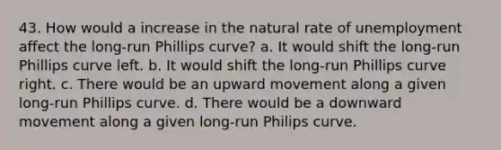 43. How would a increase in the natural rate of unemployment affect the long-run Phillips curve? a. It would shift the long-run Phillips curve left. b. It would shift the long-run Phillips curve right. c. There would be an upward movement along a given long-run Phillips curve. d. There would be a downward movement along a given long-run Philips curve.