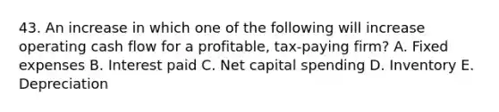 43. An increase in which one of the following will increase operating cash flow for a profitable, tax-paying firm? A. Fixed expenses B. Interest paid C. Net capital spending D. Inventory E. Depreciation