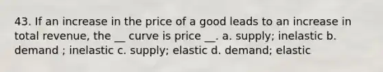 43. If an increase in the price of a good leads to an increase in total revenue, the __ curve is price __. a. supply; inelastic b. demand ; inelastic c. supply; elastic d. demand; elastic