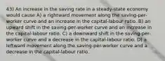 43) An increase in the saving rate in a steady-state economy would cause A) a rightward movement along the saving-per-worker curve and an increase in the capital-labour ratio. B) an upward shift in the saving-per-worker curve and an increase in the capital-labour ratio. C) a downward shift in the saving-per-worker curve and a decrease in the capital-labour ratio. D) a leftward movement along the saving-per-worker curve and a decrease in the capital-labour ratio.