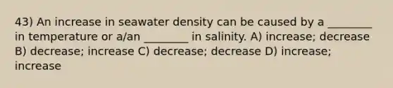 43) An increase in seawater density can be caused by a ________ in temperature or a/an ________ in salinity. A) increase; decrease B) decrease; increase C) decrease; decrease D) increase; increase