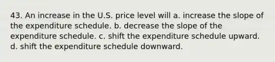 43. An increase in the U.S. price level will a. increase the slope of the expenditure schedule. b. decrease the slope of the expenditure schedule. c. shift the expenditure schedule upward. d. shift the expenditure schedule downward.