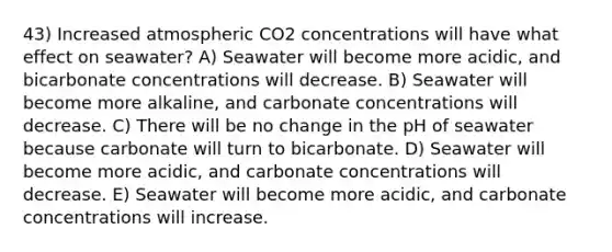 43) Increased atmospheric CO2 concentrations will have what effect on seawater? A) Seawater will become more acidic, and bicarbonate concentrations will decrease. B) Seawater will become more alkaline, and carbonate concentrations will decrease. C) There will be no change in the pH of seawater because carbonate will turn to bicarbonate. D) Seawater will become more acidic, and carbonate concentrations will decrease. E) Seawater will become more acidic, and carbonate concentrations will increase.