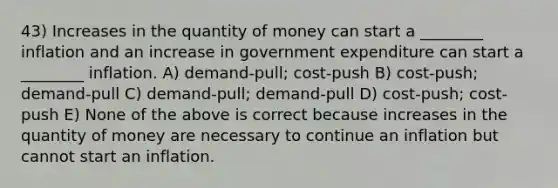 43) Increases in the quantity of money can start a ________ inflation and an increase in government expenditure can start a ________ inflation. A) demand-pull; cost-push B) cost-push; demand-pull C) demand-pull; demand-pull D) cost-push; cost-push E) None of the above is correct because increases in the quantity of money are necessary to continue an inflation but cannot start an inflation.