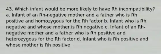 43. Which infant would be more likely to have Rh incompatibility? a. Infant of an Rh-negative mother and a father who is Rh positive and homozygous for the Rh factor b. Infant who is Rh negative and whose mother is Rh negative c. Infant of an Rh-negative mother and a father who is Rh positive and heterozygous for the Rh factor d. Infant who is Rh positive and whose mother is Rh positive