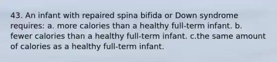 43. An infant with repaired spina bifida or Down syndrome requires: a. more calories than a healthy full-term infant. b. fewer calories than a healthy full-term infant. c.the same amount of calories as a healthy full-term infant.