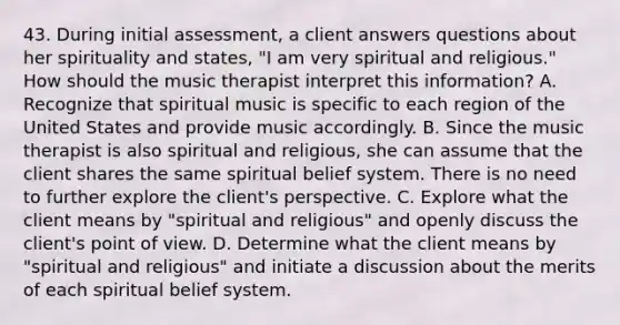 43. During initial assessment, a client answers questions about her spirituality and states, "I am very spiritual and religious." How should the music therapist interpret this information? A. Recognize that spiritual music is specific to each region of the United States and provide music accordingly. B. Since the music therapist is also spiritual and religious, she can assume that the client shares the same spiritual belief system. There is no need to further explore the client's perspective. C. Explore what the client means by "spiritual and religious" and openly discuss the client's point of view. D. Determine what the client means by "spiritual and religious" and initiate a discussion about the merits of each spiritual belief system.