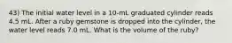 43) The initial water level in a 10-mL graduated cylinder reads 4.5 mL. After a ruby gemstone is dropped into the cylinder, the water level reads 7.0 mL. What is the volume of the ruby?