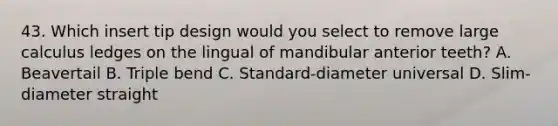 43. Which insert tip design would you select to remove large calculus ledges on the lingual of mandibular anterior teeth? A. Beavertail B. Triple bend C. Standard-diameter universal D. Slim-diameter straight