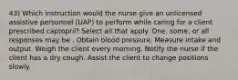 43) Which instruction would the nurse give an unlicensed assistive personnel (UAP) to perform while caring for a client prescribed captopril? Select all that apply. One, some, or all responses may be . Obtain blood pressure. Measure intake and output. Weigh the client every morning. Notify the nurse if the client has a dry cough. Assist the client to change positions slowly.