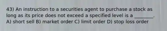 43) An instruction to a securities agent to purchase a stock as long as its price does not exceed a specified level is a ________. A) short sell B) market order C) limit order D) stop loss order