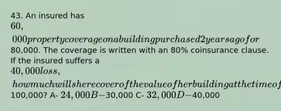 43. An insured has 60,000 property coverage on a building purchased 2 years ago for80,000. The coverage is written with an 80% coinsurance clause. If the insured suffers a 40,000 loss, how much will she recover of the value of her building at the time of the loss is100,000? A- 24,000 B-30,000 C- 32,000 D-40,000