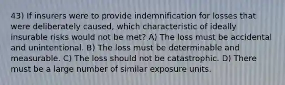 43) If insurers were to provide indemnification for losses that were deliberately caused, which characteristic of ideally insurable risks would not be met? A) The loss must be accidental and unintentional. B) The loss must be determinable and measurable. C) The loss should not be catastrophic. D) There must be a large number of similar exposure units.