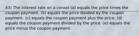 43) The interest rate on a consol (a) equals the price times the coupon payment. (b) equals the price divided by the coupon payment. (c) equals the coupon payment plus the price. (d) equals the coupon payment divided by the price. (e) equals the price minus the coupon payment.