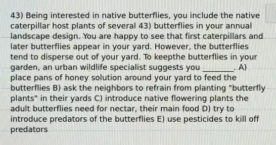 43) Being interested in native butterflies, you include the native caterpillar host plants of several 43) butterflies in your annual landscape design. You are happy to see that first caterpillars and later butterflies appear in your yard. However, the butterflies tend to disperse out of your yard. To keepthe butterflies in your garden, an urban wildlife specialist suggests you ________. A) place pans of honey solution around your yard to feed the butterflies B) ask the neighbors to refrain from planting "butterfly plants" in their yards C) introduce native flowering plants the adult butterflies need for nectar, their main food D) try to introduce predators of the butterflies E) use pesticides to kill off predators