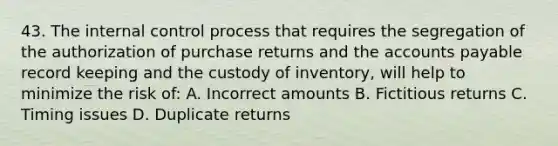 43. The internal control process that requires the segregation of the authorization of purchase returns and the accounts payable record keeping and the custody of inventory, will help to minimize the risk of: A. Incorrect amounts B. Fictitious returns C. Timing issues D. Duplicate returns