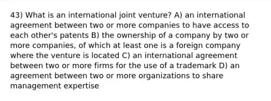 43) What is an international joint venture? A) an international agreement between two or more companies to have access to each other's patents B) the ownership of a company by two or more companies, of which at least one is a foreign company where the venture is located C) an international agreement between two or more firms for the use of a trademark D) an agreement between two or more organizations to share management expertise