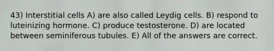 43) Interstitial cells A) are also called Leydig cells. B) respond to luteinizing hormone. C) produce testosterone. D) are located between seminiferous tubules. E) All of the answers are correct.