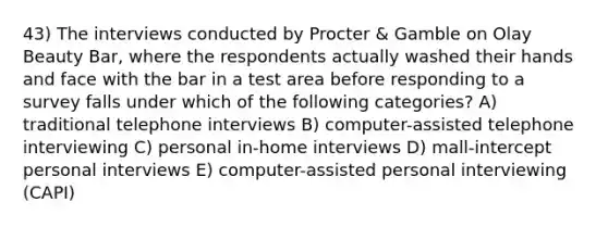 43) The interviews conducted by Procter & Gamble on Olay Beauty Bar, where the respondents actually washed their hands and face with the bar in a test area before responding to a survey falls under which of the following categories? A) traditional telephone interviews B) computer-assisted telephone interviewing C) personal in-home interviews D) mall-intercept personal interviews E) computer-assisted personal interviewing (CAPI)