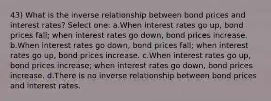 43) What is the inverse relationship between bond prices and interest rates? Select one: a.When interest rates go up, bond prices fall; when interest rates go down, bond prices increase. b.When interest rates go down, bond prices fall; when interest rates go up, bond prices increase. c.When interest rates go up, bond prices increase; when interest rates go down, bond prices increase. d.There is no inverse relationship between bond prices and interest rates.