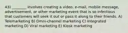 43) ________ involves creating a video, e-mail, mobile message, advertisement, or other marketing event that is so infectious that customers will seek it out or pass it along to their friends. A) Telemarketing B) Omni-channel marketing C) Integrated marketing D) Viral marketing E) Kiosk marketing