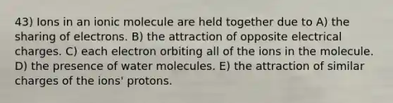 43) Ions in an ionic molecule are held together due to A) the sharing of electrons. B) the attraction of opposite electrical charges. C) each electron orbiting all of the ions in the molecule. D) the presence of water molecules. E) the attraction of similar charges of the ions' protons.