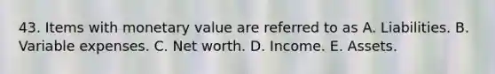 43. Items with monetary value are referred to as A. Liabilities. B. Variable expenses. C. Net worth. D. Income. E. Assets.