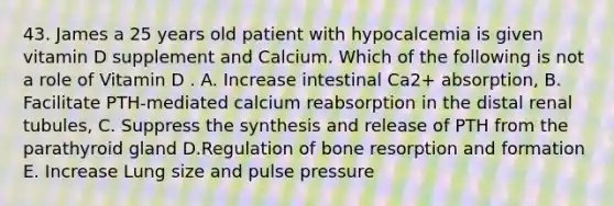 43. James a 25 years old patient with hypocalcemia is given vitamin D supplement and Calcium. Which of the following is not a role of Vitamin D . A. Increase intestinal Ca2+ absorption, B. Facilitate PTH-mediated calcium reabsorption in the distal renal tubules, C. Suppress the synthesis and release of PTH from the parathyroid gland D.Regulation of bone resorption and formation E. Increase Lung size and pulse pressure