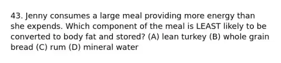 43. Jenny consumes a large meal providing more energy than she expends. Which component of the meal is LEAST likely to be converted to body fat and stored? (A) lean turkey (B) whole grain bread (C) rum (D) mineral water