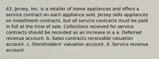 43. Jersey, Inc. is a retailer of home appliances and offers a service contract on each appliance sold. Jersey sells appliances on installment contracts, but all service contracts must be paid in full at the time of sale. Collections received for service contracts should be recorded as an increase in a a. Deferred revenue account. b. Sales contracts receivable valuation account. c. Stockholders' valuation account. d. Service revenue account.