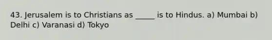 43. Jerusalem is to Christians as _____ is to Hindus. a) Mumbai b) Delhi c) Varanasi d) Tokyo