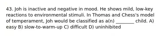 43. Joh is inactive and negative in mood. He shows mild, low-key reactions to environmental stimuli. In Thomas and Chess's model of temperament, Joh would be classified as a(n) ________ child. A) easy B) slow-to-warm-up C) difficult D) uninhibited