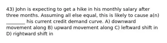 43) John is expecting to get a hike in his monthly salary after three months. Assuming all else equal, this is likely to cause a(n) ________ his current credit demand curve. A) downward movement along B) upward movement along C) leftward shift in D) rightward shift in