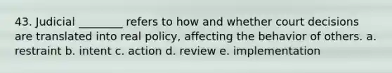 43. Judicial ________ refers to how and whether court decisions are translated into real policy, affecting the behavior of others. a. restraint b. intent c. action d. review e. implementation