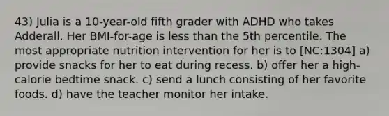 43) Julia is a 10-year-old fifth grader with ADHD who takes Adderall. Her BMI-for-age is <a href='https://www.questionai.com/knowledge/k7BtlYpAMX-less-than' class='anchor-knowledge'>less than</a> the 5th percentile. The most appropriate nutrition intervention for her is to [NC:1304] a) provide snacks for her to eat during recess. b) offer her a high-calorie bedtime snack. c) send a lunch consisting of her favorite foods. d) have the teacher monitor her intake.