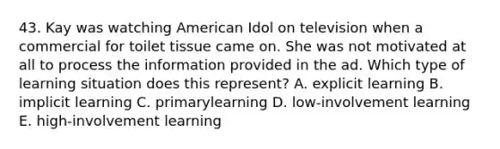 43. Kay was watching American Idol on television when a commercial for toilet tissue came on. She was not motivated at all to process the information provided in the ad. Which type of learning situation does this represent? A. explicit learning B. implicit learning C. primarylearning D. low-involvement learning E. high-involvement learning