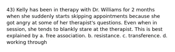 43) Kelly has been in therapy with Dr. Williams for 2 months when she suddenly starts skipping appointments because she got angry at some of her therapist's questions. Even when in session, she tends to blankly stare at the therapist. This is best explained by a. free association. b. resistance. c. transference. d. working through