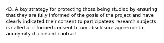 43. A key strategy for protecting those being studied by ensuring that they are fully informed of the goals of the project and have clearly indicated their consent to participateas research subjects is called a. informed consent b. non-disclosure agreement c. anonymity d. consent contract