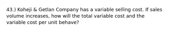 43.) Koheji & Getlan Company has a variable selling cost. If sales volume increases, how will the total variable cost and the variable cost per unit behave?