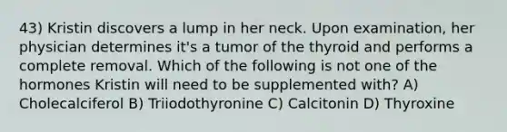 43) Kristin discovers a lump in her neck. Upon examination, her physician determines it's a tumor of the thyroid and performs a complete removal. Which of the following is not one of the hormones Kristin will need to be supplemented with? A) Cholecalciferol B) Triiodothyronine C) Calcitonin D) Thyroxine