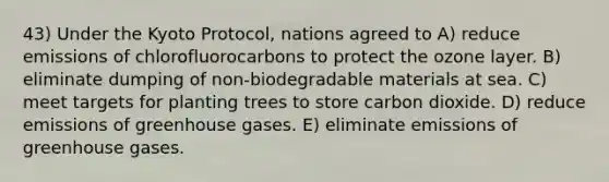 43) Under the Kyoto Protocol, nations agreed to A) reduce emissions of chlorofluorocarbons to protect the ozone layer. B) eliminate dumping of non-biodegradable materials at sea. C) meet targets for planting trees to store carbon dioxide. D) reduce emissions of greenhouse gases. E) eliminate emissions of greenhouse gases.